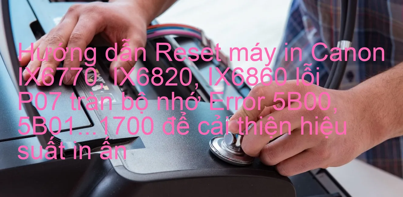 huong-dan-reset-may-in-canon-ix6770-ix6820-ix6860-loi-p07-tran-bo-nho-error-5b00-5b01-1700-de-cai-thien-hieu-suat-in-an.webp