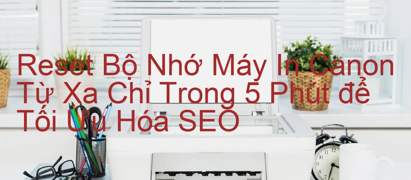 reset-bo-nho-may-in-canon-tu-xa-chi-trong-5-phut-de-toi-uu-hoa-seo.webp